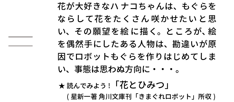 たとえば・・・もぐら 掛ける ロボット = 　花が大好きなハ ナコちゃんは、もぐらをならして花をたくさん 咲かせたい と思い、その願望を絵に描く。ところが、絵を偶然手にしたある人物は、勘違いが原因でロボットもぐらを作りはじめてしまい、事態は思わぬ方向に・・・。読んでみよう!「花とひみつ」（星新一著 角川文庫刊「きまぐれロボット」所収）