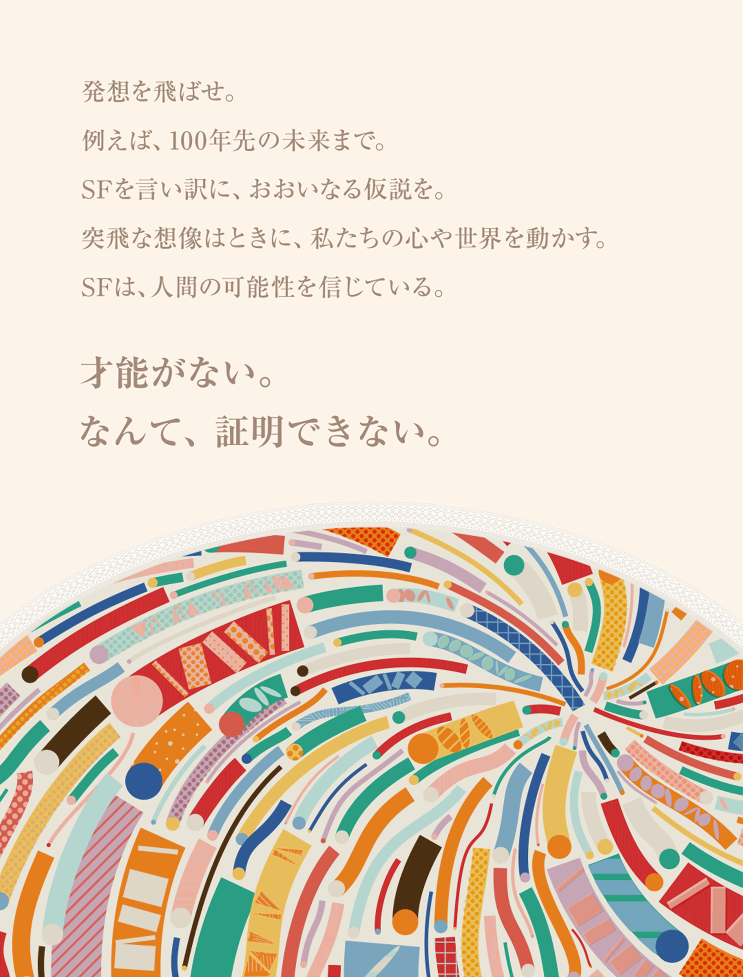 発想を飛ばせ。例えば、100年先の未来まで。SFを言い訳に、おおいなる仮説を。突飛な想像はときに、私たちの心や世界を動かす。SFは、人間の可能性を信じている。　才能がない。なんて、証明できない。