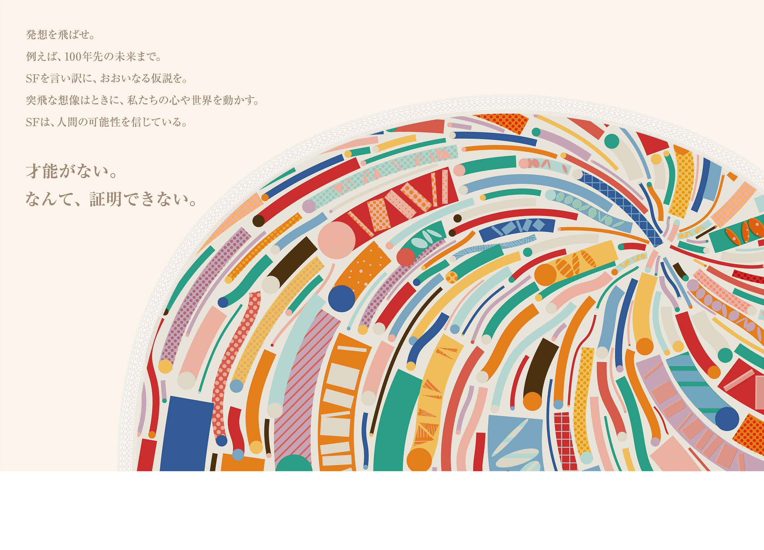 発想を飛ばせ。例えば、100年先の未来まで。SFを言い訳に、おおいなる仮説を。突飛な想像はときに、私たちの心や世界を動かす。SFは、人間の可能性を信じている。　才能がない。なんて、証明できない。